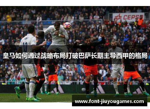 皇马如何通过战略布局打破巴萨长期主导西甲的格局
