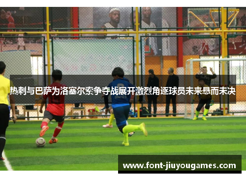 热刺与巴萨为洛塞尔索争夺战展开激烈角逐球员未来悬而未决