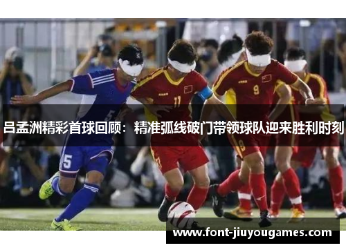 吕孟洲精彩首球回顾：精准弧线破门带领球队迎来胜利时刻